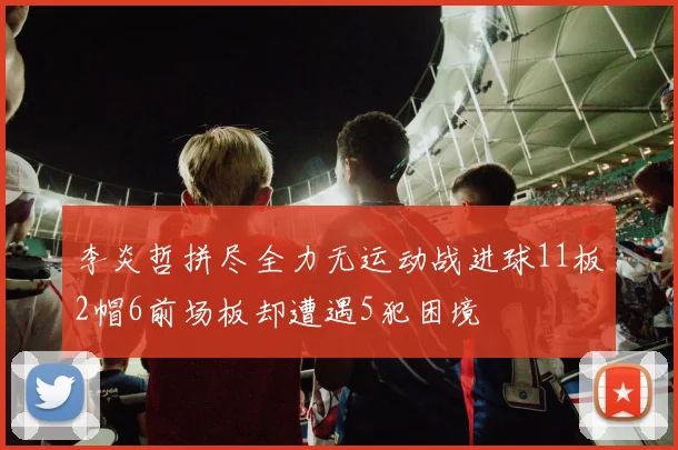 李炎哲拼尽全力无运动战进球11板2帽6前场板却遭遇5犯困境