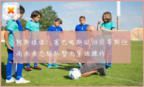 阿斯媒体：塞巴略斯欲归贝蒂斯但尚未表态球队暂无紧迫操作