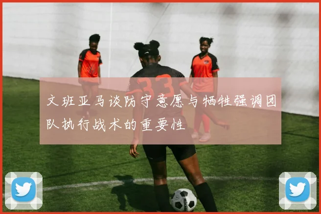 文班亚马谈防守意愿与牺牲强调团队执行战术的重要性