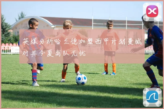 英媒分析哈兰德加盟西甲计划曼城对其今夏离队无忧