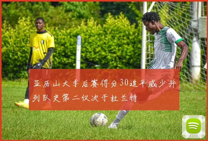 亚历山大季后赛得分30追平威少并列队史第二仅次于杜兰特