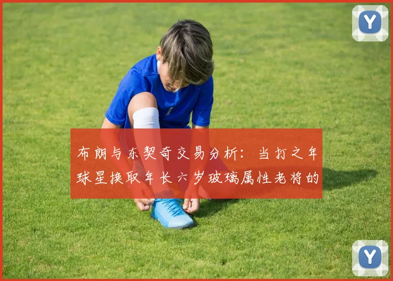 布朗与东契奇交易分析：当打之年球星换取年长六岁玻璃属性老将的利弊探讨