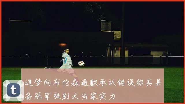 追梦向布伦森道歉承认错误称其具备冠军级别大当家实力