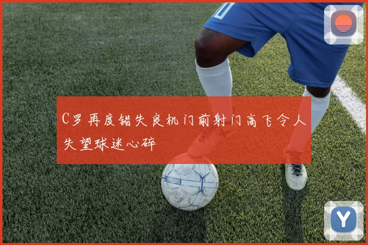 C罗再度错失良机门前射门高飞令人失望球迷心碎