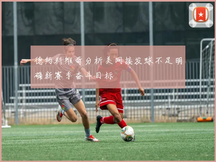 德约科维奇分析美网接发球不足明确新赛季奋斗目标