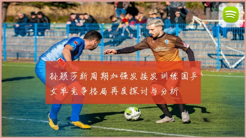 孙颖莎新周期加强发接发训练国乒女单竞争格局再度探讨与分析