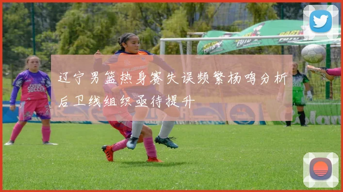 辽宁男篮热身赛失误频繁杨鸣分析后卫线组织亟待提升