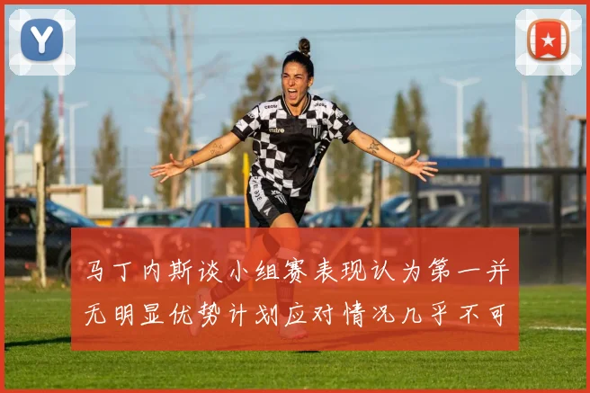 马丁内斯谈小组赛表现认为第一并无明显优势计划应对情况几乎不可能